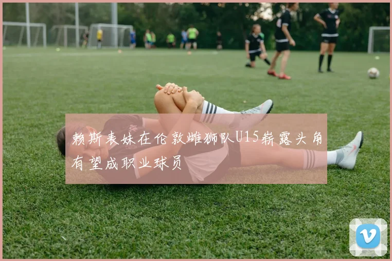 赖斯表妹在伦敦雌狮队U15崭露头角有望成职业球员