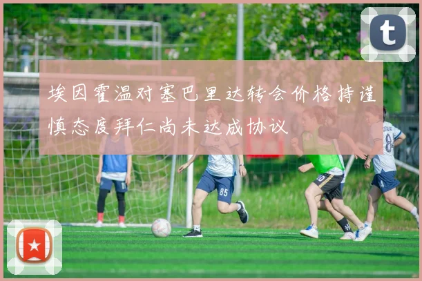 埃因霍温对塞巴里达转会价格持谨慎态度拜仁尚未达成协议
