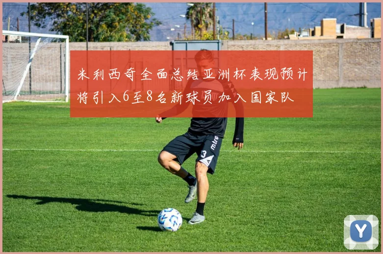 米利西奇全面总结亚洲杯表现预计将引入6至8名新球员加入国家队