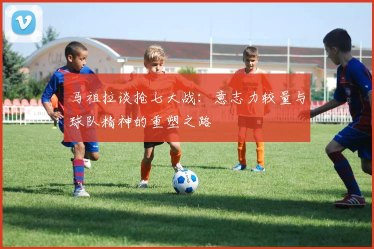 马祖拉谈抢七大战：意志力较量与球队精神的重塑之路