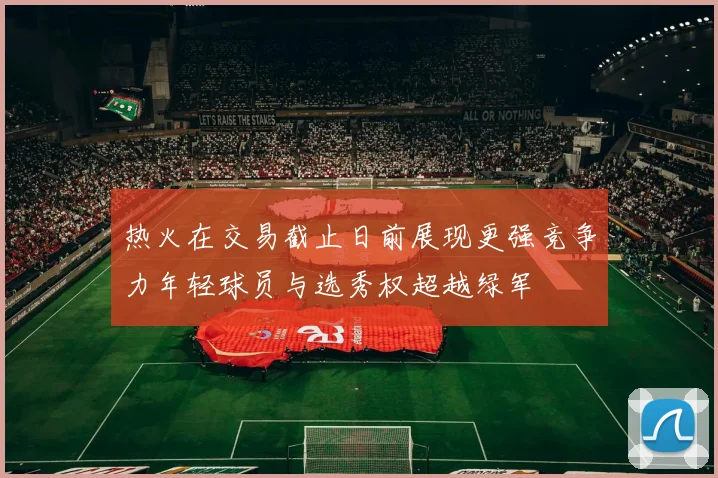 热火在交易截止日前展现更强竞争力年轻球员与选秀权超越绿军