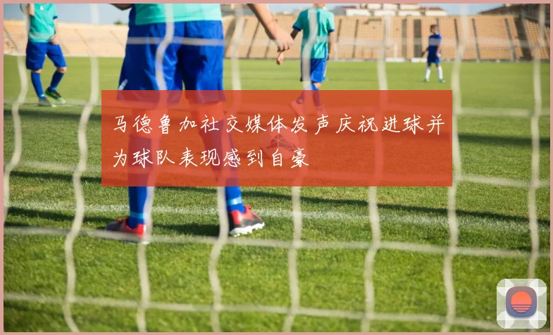 马德鲁加社交媒体发声庆祝进球并为球队表现感到自豪