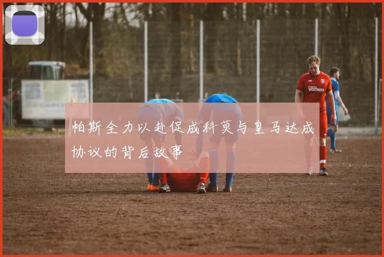帕斯全力以赴促成科莫与皇马达成协议的背后故事