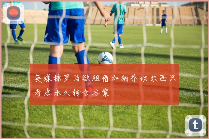 英媒称罗马欲租借加纳乔切尔西只考虑永久转会方案