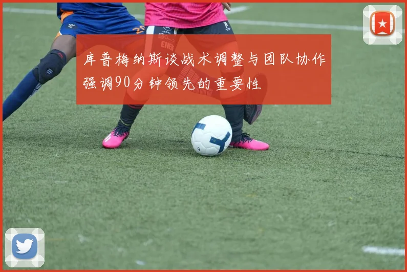 库普梅纳斯谈战术调整与团队协作强调90分钟领先的重要性