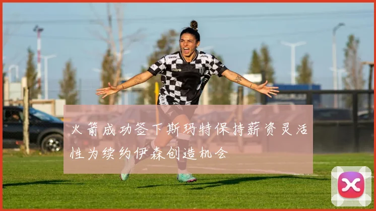 火箭成功签下斯玛特保持薪资灵活性为续约伊森创造机会