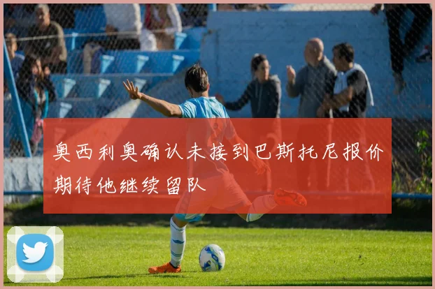 奥西利奥确认未接到巴斯托尼报价期待他继续留队