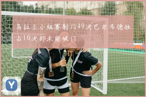 乌拉圭小组赛射门49次巴尔韦德独占10次却未能破门