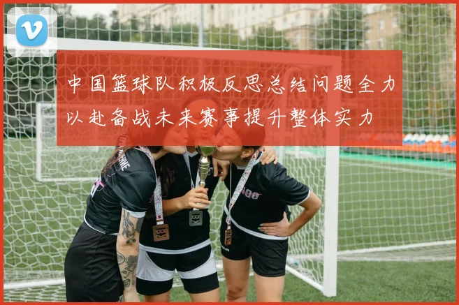 中国篮球队积极反思总结问题全力以赴备战未来赛事提升整体实力
