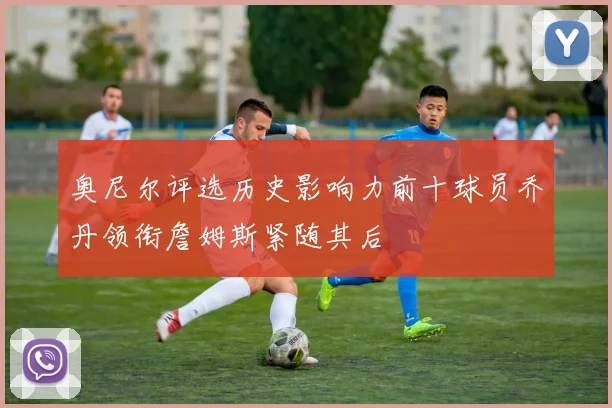 奥尼尔评选历史影响力前十球员乔丹领衔詹姆斯紧随其后