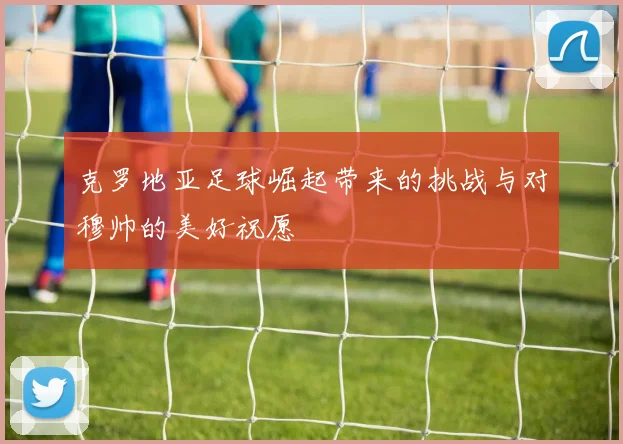克罗地亚足球崛起带来的挑战与对穆帅的美好祝愿
